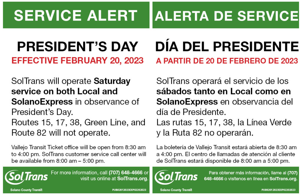 SolTrans will operate Saturday service on both Local and SolanoExpress in observance of President's Day. Routes 15, 17, 38, Green Line and Route 82 will not operate.

Vallejo Transit Center Ticket office will be open from 8:30 am to 4:00 pm. SolTrans customer service call center will be available from 8:00 am – 5:00 pm.

Regular service is scheduled to resume on Tuesday, February 21, 2023.